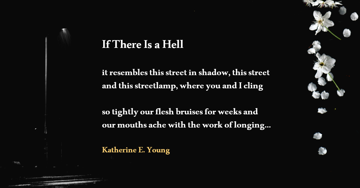 If There Is a Hell it resembles this street in shadow, this street and this streetlamp, where you and I cling so tightly our flesh bruises for weeks and our mouths ache with the work of longing